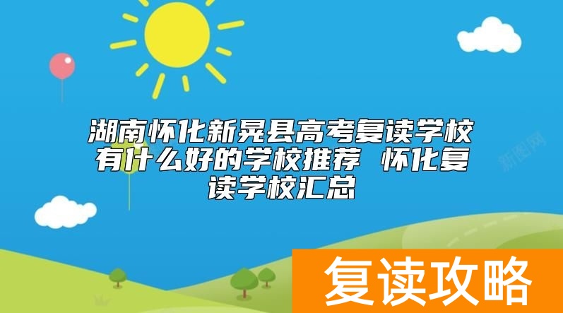湖南怀化新晃县高考复读学校有什么好的学校推荐 怀化复读学校汇总