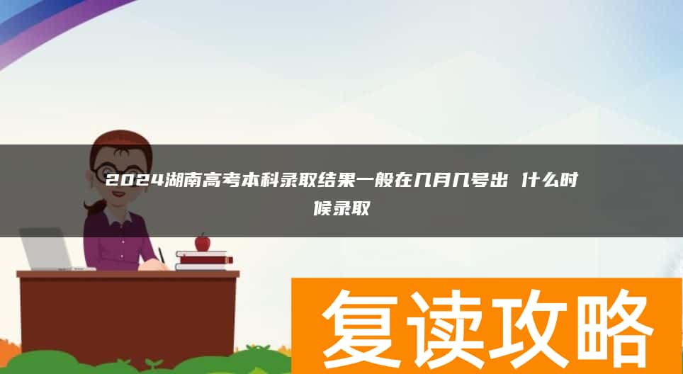 2024湖南高考本科录取结果一般在几月几号出 什么时候录取