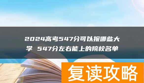 2024高考547分可以报哪些大学 547分左右能上的院校名单