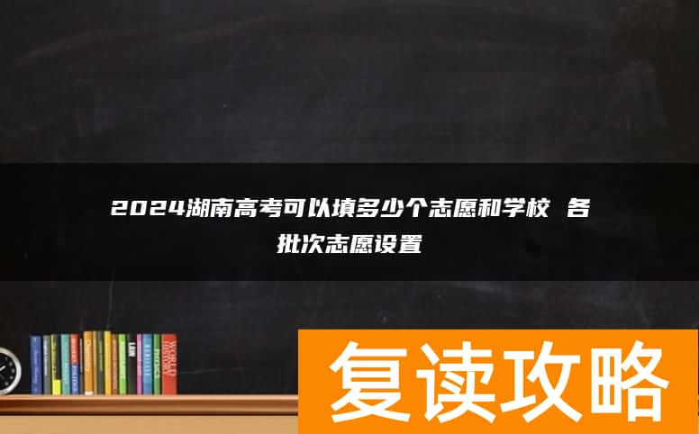 2024湖南高考可以填多少个志愿和学校 各批次志愿设置